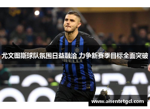 尤文图斯球队氛围日益融洽 力争新赛季目标全面突破 尤文图斯球队氛围日益融洽 力争新赛季目标全面突破