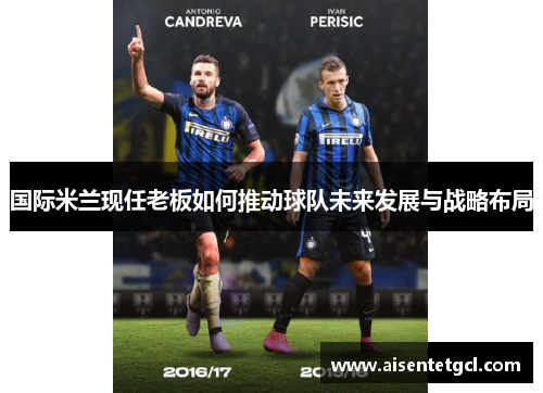 国际米兰现任老板如何推动球队未来发展与战略布局 国际米兰现任老板如何推动球队未来发展与战略布局