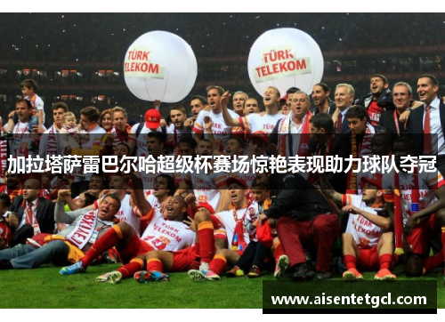 加拉塔萨雷巴尔哈超级杯赛场惊艳表现助力球队夺冠 加拉塔萨雷巴尔哈超级杯赛场惊艳表现助力球队夺冠