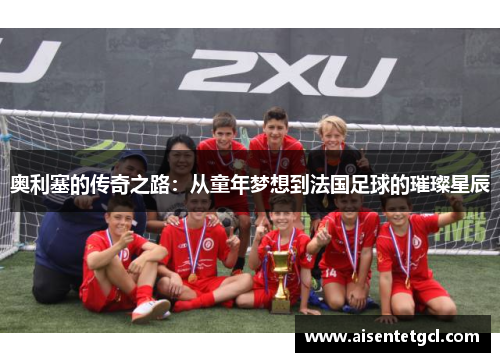 奥利塞的传奇之路:从童年梦想到法国足球的璀璨星辰 奥利塞的传奇之路:从童年梦想到法国足球的璀璨星辰