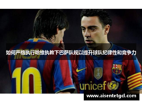 如何严格执行哈维执教下巴萨队规以提升球队纪律性和竞争力 如何严格执行哈维执教下巴萨队规以提升球队纪律性和竞争力