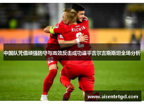 中国队凭借顽强防守与高效反击成功逼平吉尔吉斯斯坦全场分析 中国队凭借顽强防守与高效反击成功逼平吉尔吉斯斯坦全场分析