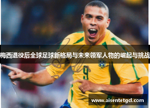 梅西退役后全球足球新格局与未来领军人物的崛起与挑战 梅西退役后全球足球新格局与未来领军人物的崛起与挑战