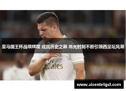 皇马国王杯战绩辉煌 成就历史之巅 高光时刻不断引领西足坛风潮 皇马国王杯战绩辉煌 成就历史之巅 高光时刻不断引领西足坛风潮