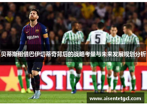 贝蒂斯租借巴伊切蒂奇背后的战略考量与未来发展规划分析 贝蒂斯租借巴伊切蒂奇背后的战略考量与未来发展规划分析